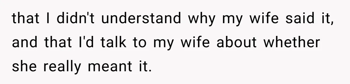 that I didn't understand why my wife said it, and that I'd talk to my wife about whether she really meant it.