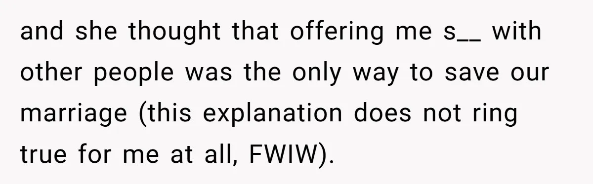 and she thought that offering me s__ with other people was the only way to save our marriage (this explanation does not ring true for me at all, FWIW).