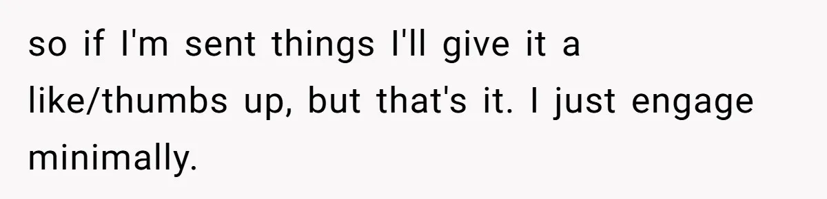 so if I'm sent things I'll give it a like/thumbs up, but that's it. I just engage minimally.