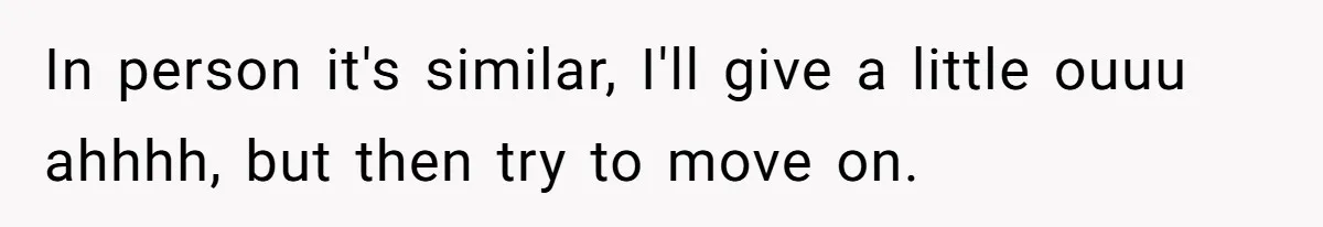 In person it's similar, I'll give a little ouuu ahhhh, but then try to move on.