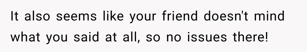 It also seems like your friend doesn't mind what you said at all, so no issues there!
