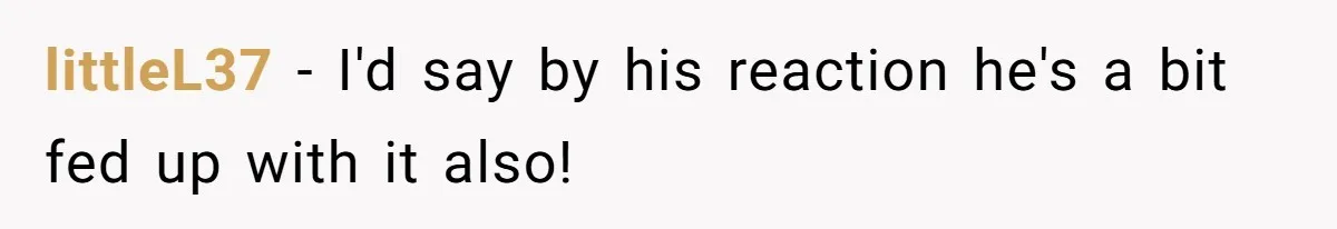 littleL37 − I'd say by his reaction he's a bit fed up with it also!