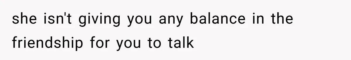 she isn't giving you any balance in the friendship for you to talk