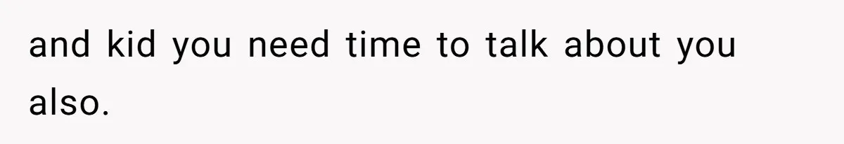 and kid you need time to talk about you also.
