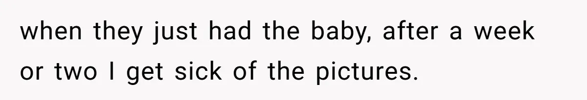 when they just had the baby, after a week or two I get sick of the pictures.