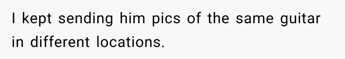 I kept sending him pics of the same guitar in different locations.