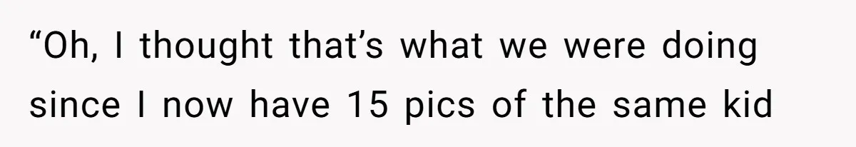 “Oh, I thought that’s what we were doing since I now have 15 pics of the same kid