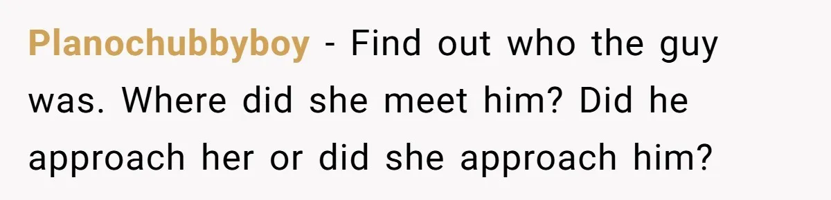 Planochubbyboy − Find out who the guy was. Where did she meet him? Did he approach her or did she approach him?