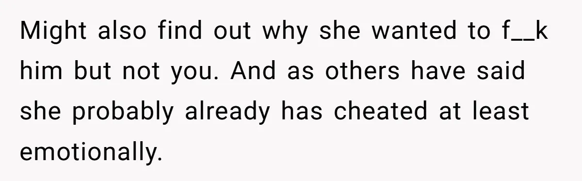 Might also find out why she wanted to f__k him but not you. And as others have said she probably already has cheated at least emotionally.