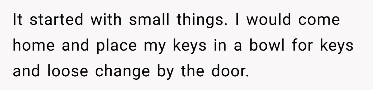 It started with small things. I would come home and place my keys in a bowl for keys and loose change by the door.