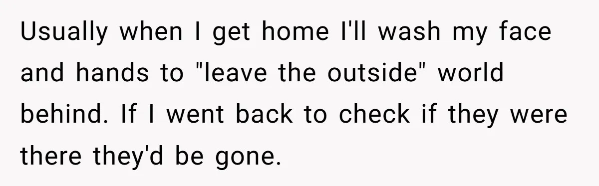 Usually when I get home I'll wash my face and hands to "leave the outside" world behind. If I went back to check if they were there they'd be gone.