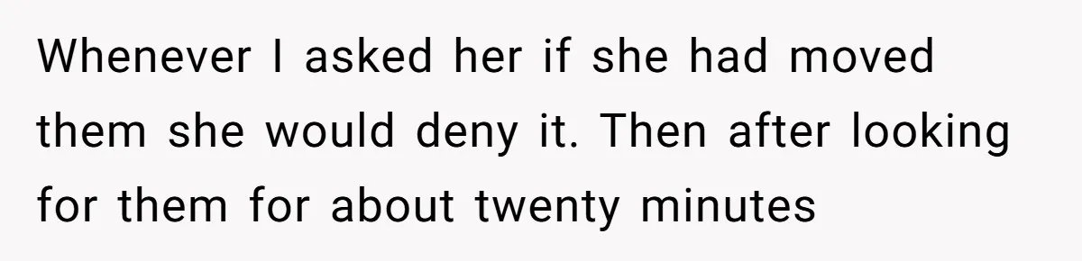 Whenever I asked her if she had moved them she would deny it. Then after looking for them for about twenty minutes