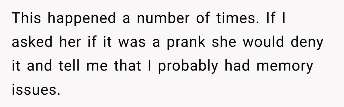 This happened a number of times. If I asked her if it was a prank she would deny it and tell me that I probably had memory issues.