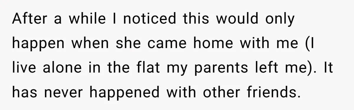 After a while I noticed this would only happen when she came home with me (I live alone in the flat my parents left me). It has never happened with...