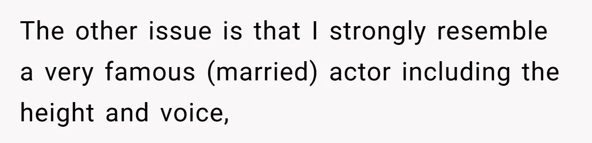 The other issue is that I strongly resemble a very famous (married) actor including the height and voice,