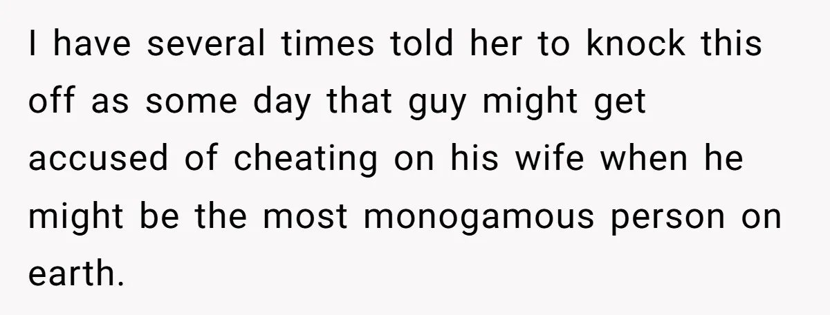 I have several times told her to knock this off as some day that guy might get accused of cheating on his wife when he might be the most monogamous...