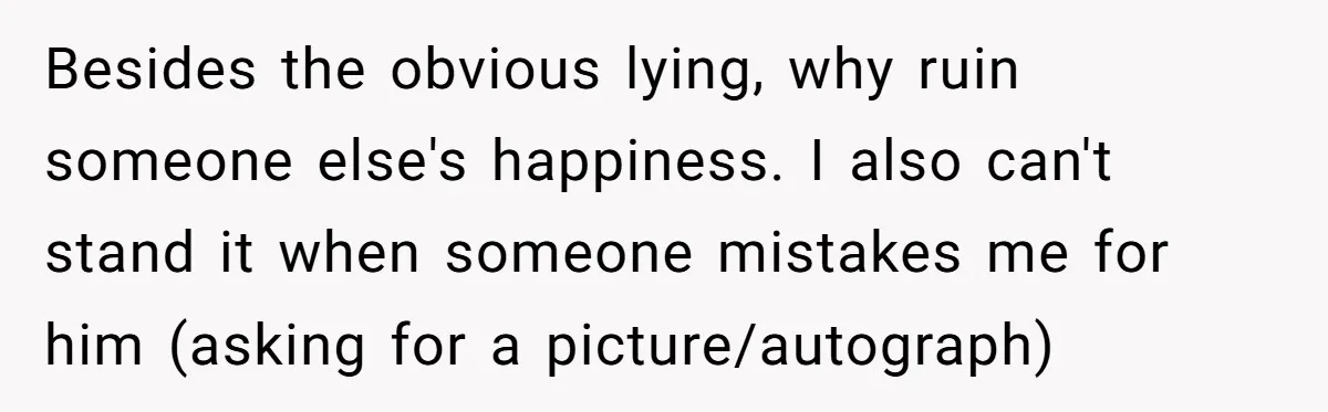 Besides the obvious lying, why ruin someone else's happiness. I also can't stand it when someone mistakes me for him (asking for a picture/autograph)