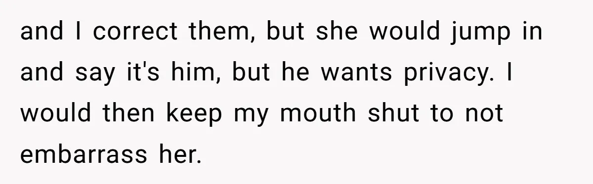 and I correct them, but she would jump in and say it's him, but he wants privacy. I would then keep my mouth shut to not embarrass her.