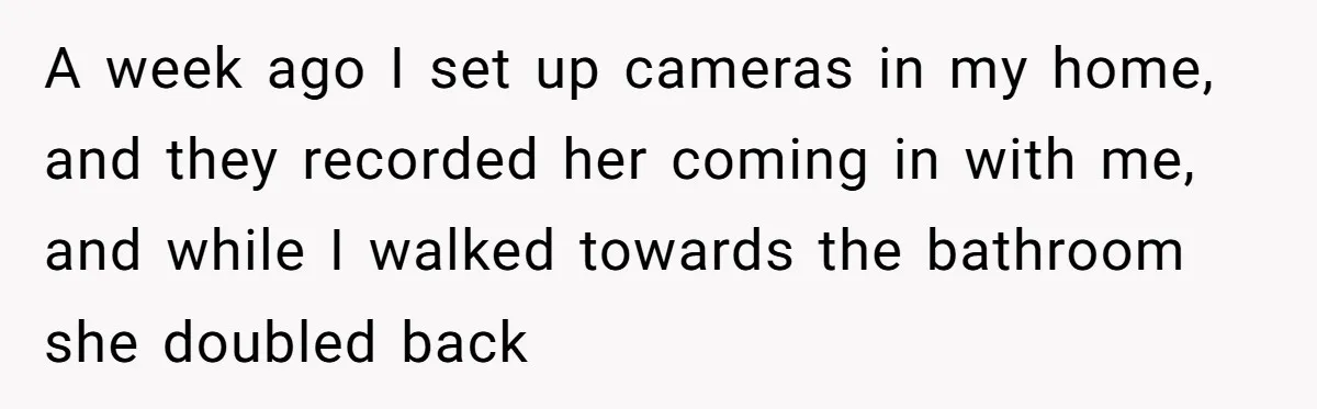 A week ago I set up cameras in my home, and they recorded her coming in with me, and while I walked towards the bathroom she doubled back