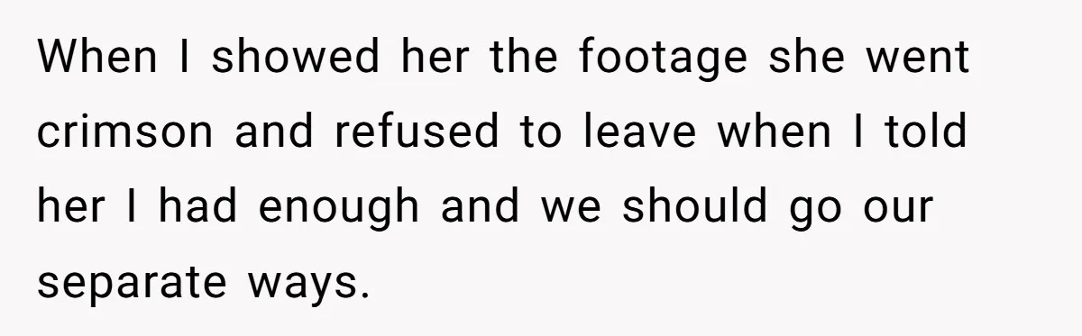 When I showed her the footage she went crimson and refused to leave when I told her I had enough and we should go our separate ways.
