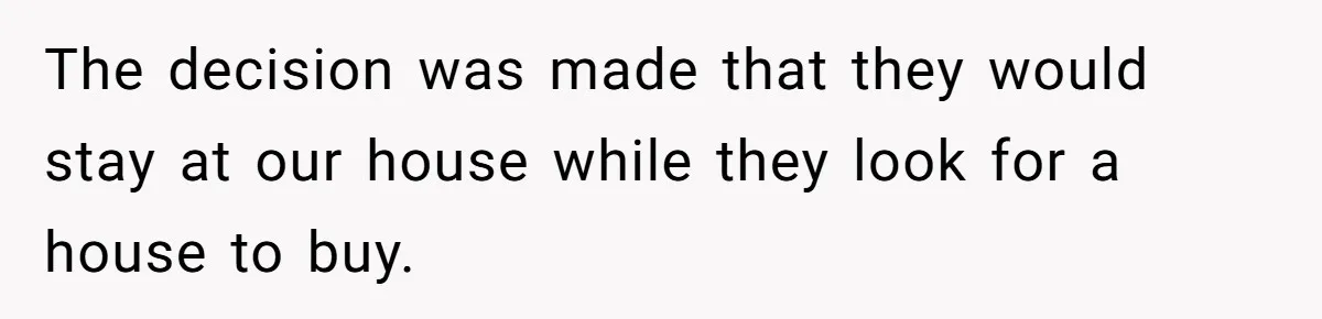 The decision was made that they would stay at our house while they look for a house to buy.