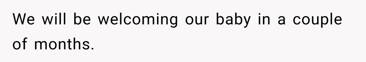 We will be welcoming our baby in a couple of months.