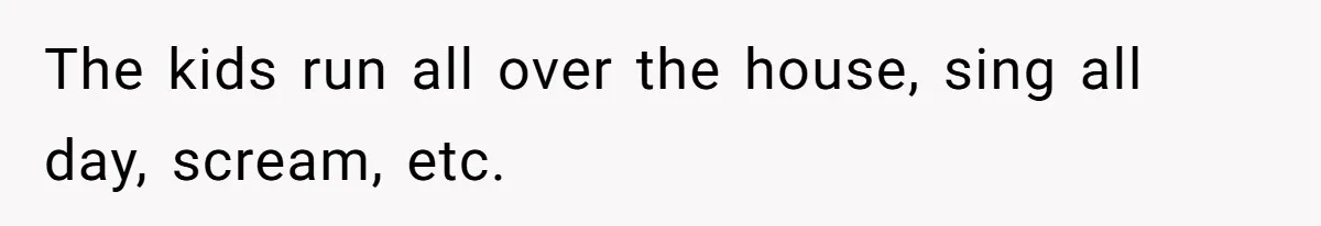 The kids run all over the house, sing all day, scream, etc.