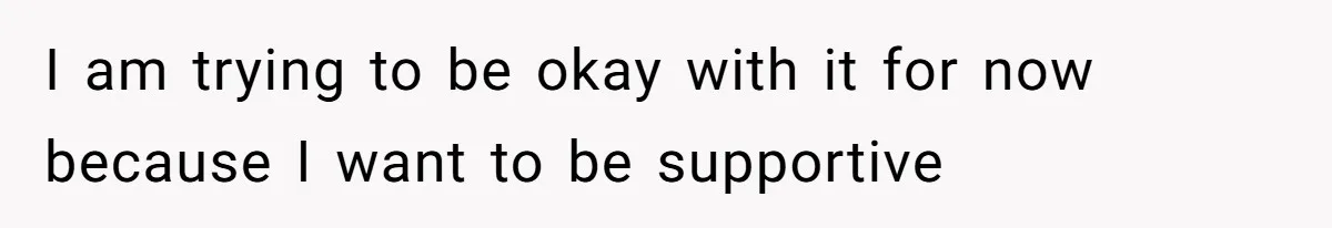 I am trying to be okay with it for now because I want to be supportive