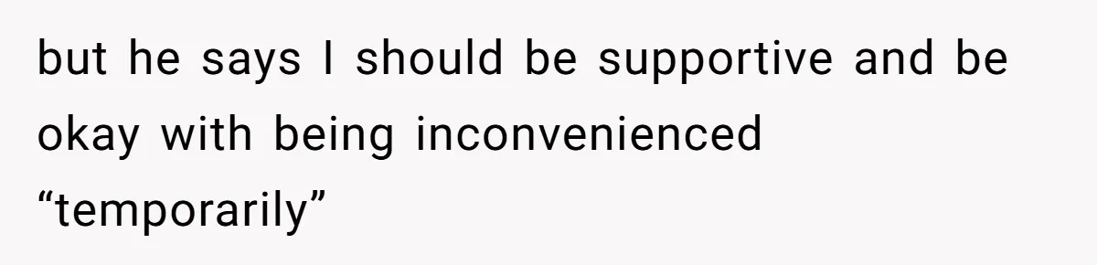 but he says I should be supportive and be okay with being inconvenienced “temporarily”