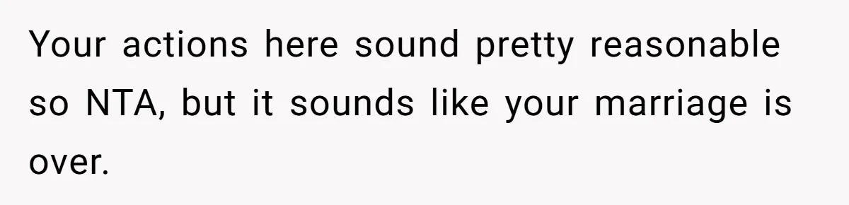 Your actions here sound pretty reasonable so NTA, but it sounds like your marriage is over.