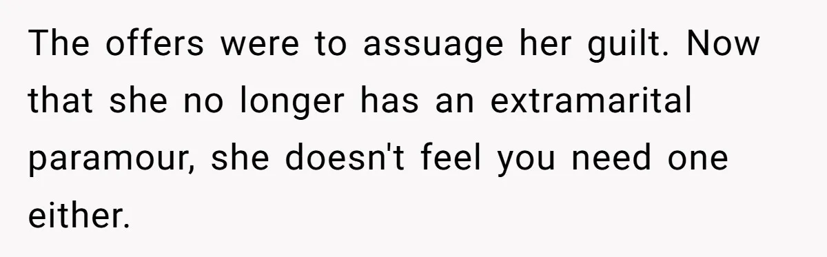 The offers were to assuage her guilt. Now that she no longer has an extramarital paramour, she doesn't feel you need one either.