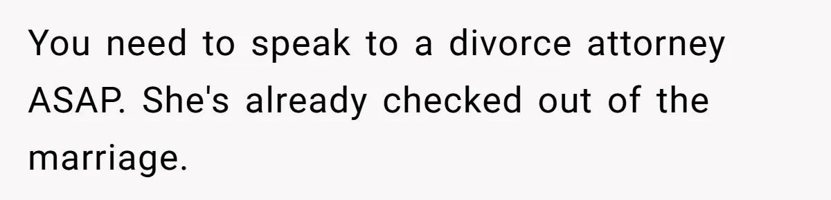 You need to speak to a divorce attorney ASAP. She's already checked out of the marriage.