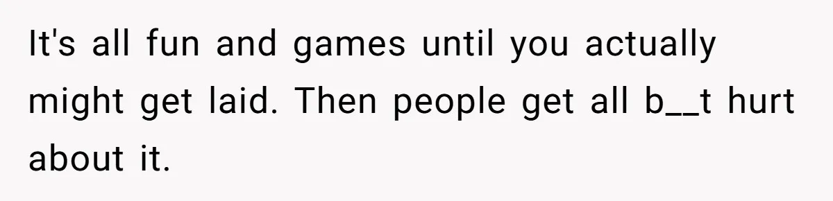 It's all fun and games until you actually might get laid. Then people get all b__t hurt about it.