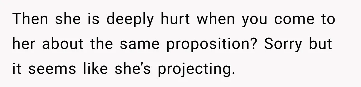 Then she is deeply hurt when you come to her about the same proposition? Sorry but it seems like she’s projecting.