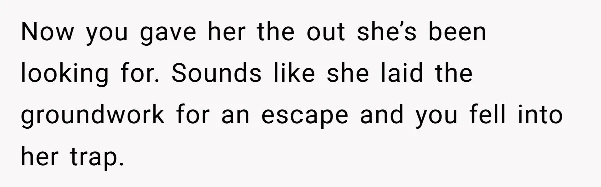 Now you gave her the out she’s been looking for. Sounds like she laid the groundwork for an escape and you fell into her trap.