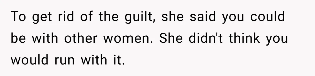 To get rid of the guilt, she said you could be with other women. She didn't think you would run with it.