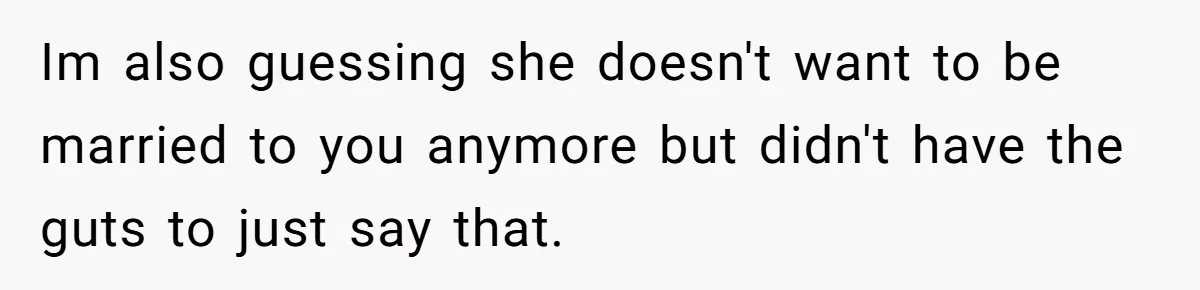 Im also guessing she doesn't want to be married to you anymore but didn't have the guts to just say that.