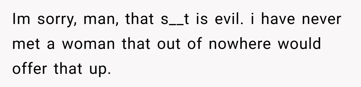 Im sorry, man, that s__t is evil. i have never met a woman that out of nowhere would offer that up.