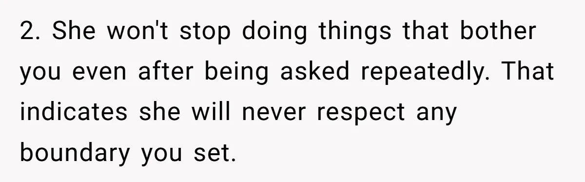 2. She won't stop doing things that bother you even after being asked repeatedly. That indicates she will never respect any boundary you set.