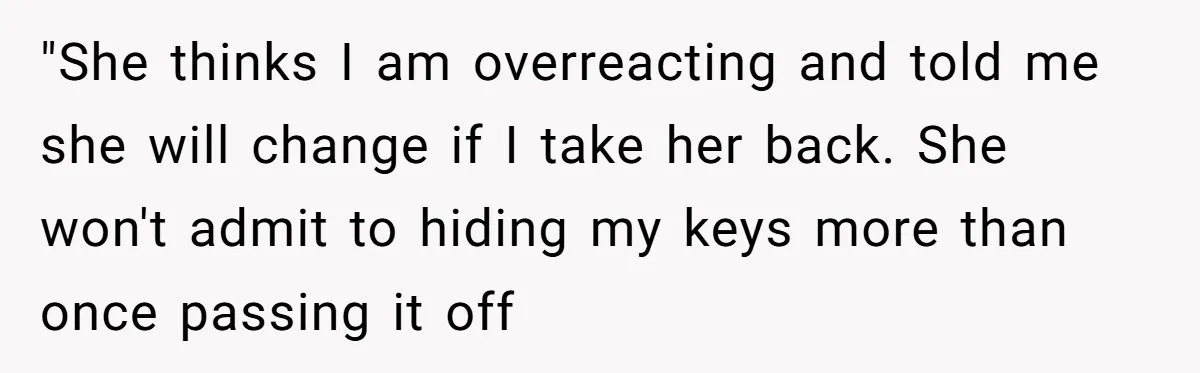 "She thinks I am overreacting and told me she will change if I take her back. She won't admit to hiding my keys more than once passing it off