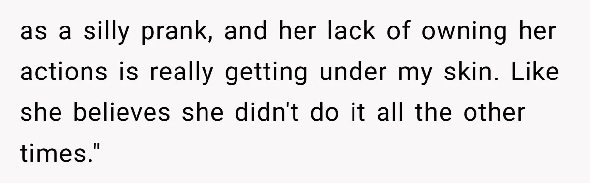 as a silly prank, and her lack of owning her actions is really getting under my skin. Like she believes she didn't do it all the other times."