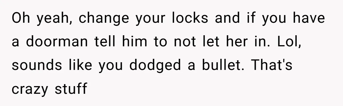 Oh yeah, change your locks and if you have a doorman tell him to not let her in. Lol, sounds like you dodged a bullet. That's crazy stuff