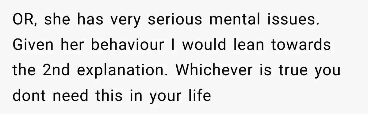 OR, she has very serious mental issues. Given her behaviour I would lean towards the 2nd explanation. Whichever is true you dont need this in your life