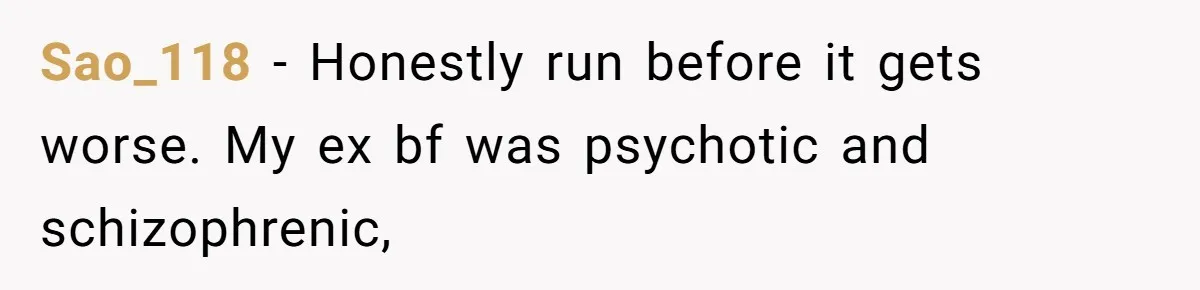 Sao_118 − Honestly run before it gets worse. My ex bf was psychotic and schizophrenic,