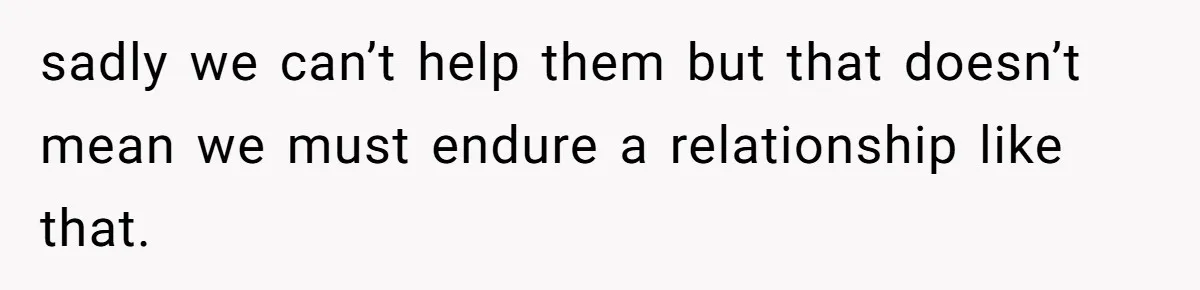 sadly we can’t help them but that doesn’t mean we must endure a relationship like that.