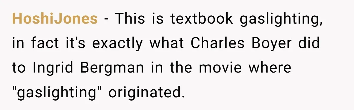 HoshiJones − This is textbook gaslighting, in fact it's exactly what Charles Boyer did to Ingrid Bergman in the movie where "gaslighting" originated.