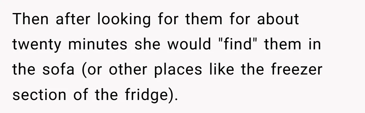 Then after looking for them for about twenty minutes she would "find" them in the sofa (or other places like the freezer section of the fridge).