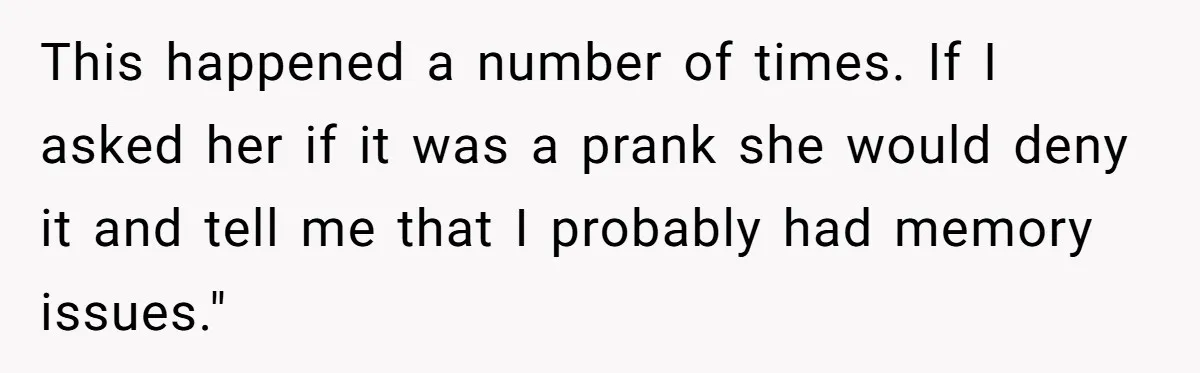 This happened a number of times. If I asked her if it was a prank she would deny it and tell me that I probably had memory issues."