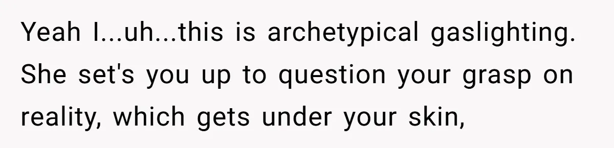 Yeah I...uh...this is archetypical gaslighting. She set's you up to question your grasp on reality, which gets under your skin,