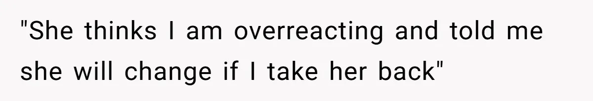 "She thinks I am overreacting and told me she will change if I take her back"